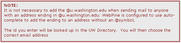 Text Box: NOTE:  
It is not necessary to add the @u.washington.edu when sending mail to anyone with an address ending in @u.washington.edu: WebPine is configured to use auto-complete to add the ending to an address without an @symbol.

The id you enter will be looked up in the UW Directory.  You will then choose the correct email address
