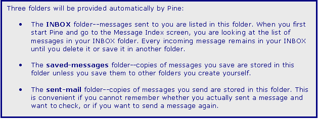 Text Box: Three folders will be provided automatically by Pine:

	The INBOX folder--messages sent to you are listed in this folder. When you first start Pine and go to the Message Index screen, you are looking at the list of messages in your INBOX folder. Every incoming message remains in your INBOX until you delete it or save it in another folder. 

	The saved-messages folder--copies of messages you save are stored in this folder unless you save them to other folders you create yourself. 

	The sent-mail folder--copies of messages you send are stored in this folder. This is convenient if you cannot remember whether you actually sent a message and want to check, or if you want to send a message again.
