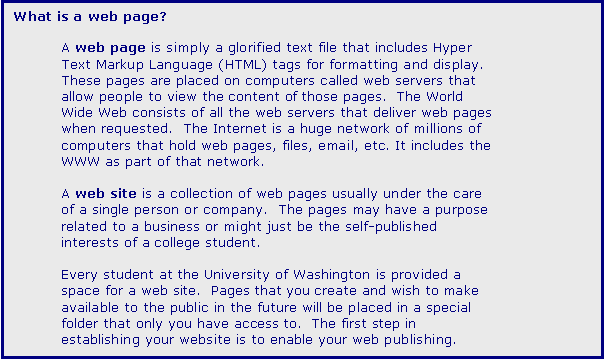 Text Box: What is a web page?

A web page is simply a glorified text file that includes Hyper Text Markup Language (HTML) tags for formatting and display.  These pages are placed on computers called web servers that allow people to view the content of those pages.  The World Wide Web consists of all the web servers that deliver web pages when requested.  The Internet is a huge network of millions of computers that hold web pages, files, email, etc. It includes the WWW as part of that network. 

A web site is a collection of web pages usually under the care of a single person or company.  The pages may have a purpose related to a business or might just be the self-published interests of a college student.  
 
Every student at the University of Washington is provided a space for a web site.  Pages that you create and wish to make available to the public in the future will be placed in a special folder that only you have access to.  The first step in establishing your website is to enable your web publishing.  


