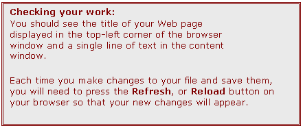 Text Box: Checking your work:
You should see the title of your Web page displayed in the top-left corner of the browser window and a single line of text in the content window.
Each time you make changes to your file and save them, you will need to press the Refresh, or Reload button on your browser so that your new changes will appear.  
