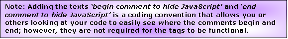 Text Box: Note: Adding the texts begin comment to hide JavaScript and end comment to hide JavaScript is a coding convention that allows you or others looking at your code to easily see where the comments begin and end; however, they are not required for the tags to be functional.

