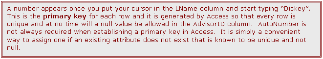 Text Box: A number appears once you put your cursor in the LName column and start typing Dickey. This is the primary key for each row and it is generated by Access so that every row is unique and at no time will a null value be allowed in the AdvisorID column.  AutoNumber is not always required when establishing a primary key in Access.  It is simply a convenient way to assign one if an existing attribute does not exist that is known to be unique and not null.