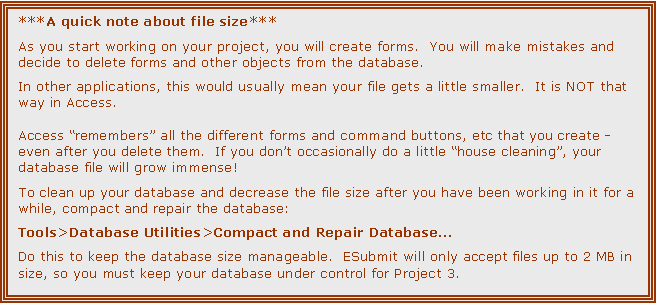 Text Box: ***A quick note about file size***

As you start working on your project, you will create forms.  You will make mistakes and decide to delete forms and other objects from the database.

In other applications, this would usually mean your file gets a little smaller.  It is NOT that way in Access.

Access remembers all the different forms and command buttons, etc that you create - even after you delete them.  If you dont occasionally do a little house cleaning, your database file will grow immense!

To clean up your database and decrease the file size after you have been working in it for a while, compact and repair the database:

Tools>Database Utilities>Compact and Repair Database

Do this to keep the database size manageable.  ESubmit will only accept files up to 2 MB in size, so you must keep your database under control for Project 3.
