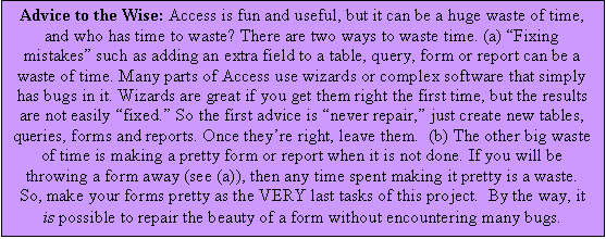 Text Box: Advice to the Wise: Access is fun and useful, but it can be a huge waste of time, and who has time to waste? There are two ways to waste time. (a) Fixing mistakes such as adding an extra field to a table, query, form or report can be a waste of time. Many parts of Access use wizards or complex software that simply has bugs in it. Wizards are great if you get them right the first time, but the results are not easily fixed. So the first advice is never repair, just create new tables, queries, forms and reports. Once theyre right, leave them.  (b) The other big waste of time is making a pretty form or report when it is not done. If you will be throwing a form away (see (a)), then any time spent making it pretty is a waste.  So, make your forms pretty as the VERY last tasks of this project.  By the way, it is possible to repair the beauty of a form without encountering many bugs. 