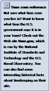 Text Box:   Time zone reference 
Not sure what time zone you live in? Want to know what time the U.S. government says it is in your town? Check out the Web site time.gov, which is run by the National Institute of Standards and Technology and the U.S. Naval Observatory. You can also find some interesting historical facts about timekeeping on their site.
