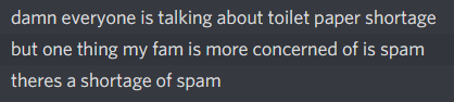 damn everyone is talking about toilet paper shortage
          but one thing my fam is more concerned of is spam
          theres a shortage of spam