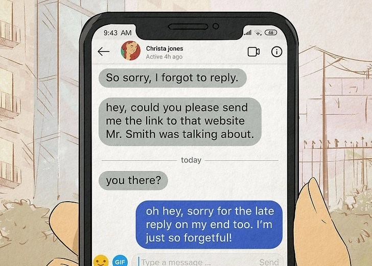 A texting conversation: Christa says 'So sorry, I forgot to reply. Hey could you please send me the link to that website Mr. Smith was talking about?' A little while later she asks 'you there?' The person responds this time, saying 'oh hey, sorry for the late reply on my end too. I'm just so forgetful!'