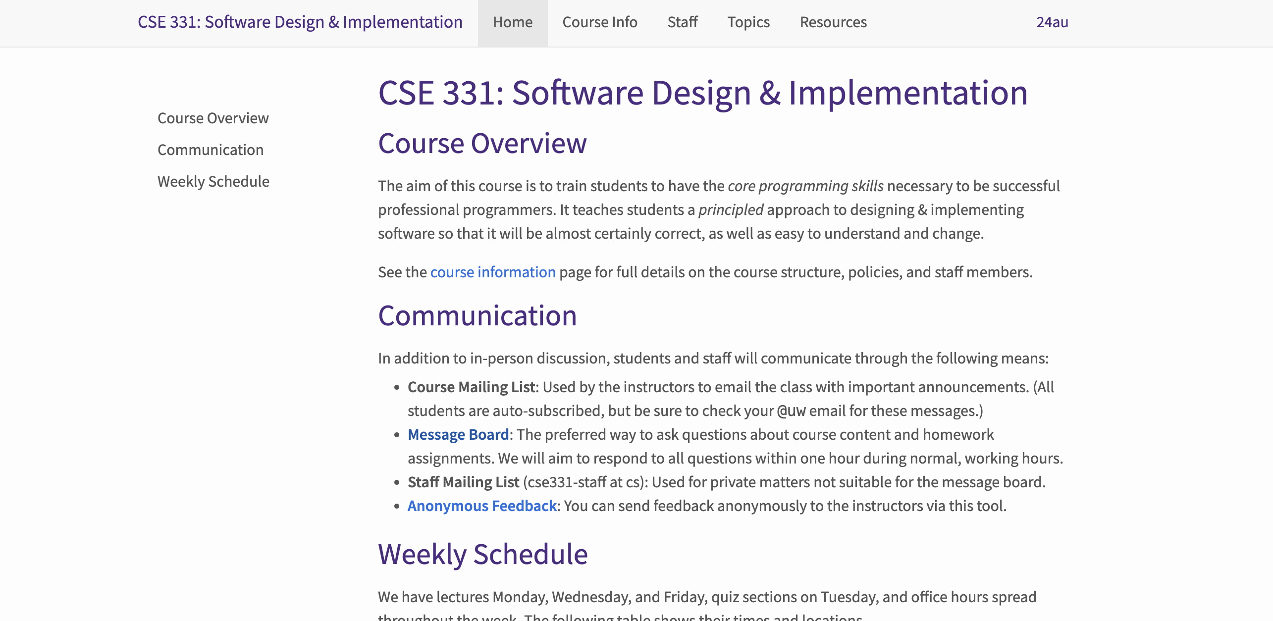 The beginning of the home page of the CSE 331 course website.

  At the top of the website, there is a main navigation bar. From left to right it has: the course title “CSE 331: Software Design & Implementation”, the nav bar options (Home, Course Info, Staff, Topics, and Resources), and the quarter “24au”.

  The body of the Home page has a left sidebar for navigation within the content Home page. The content of the Home page starts with the title “CSE 331: Software Design & Implementation”. The first subsection of the Home page content is “Course Overview”, which contains a summary of the course. The second subsection “Communication”, lists out all the virtual platforms that professor(s), TAs, and students will use throughout the quarter to communicate. The third subsection “Weekly Schedule”, is partially cut off in the screenshot, and begins by describing how the course’s weekly schedule is structured.