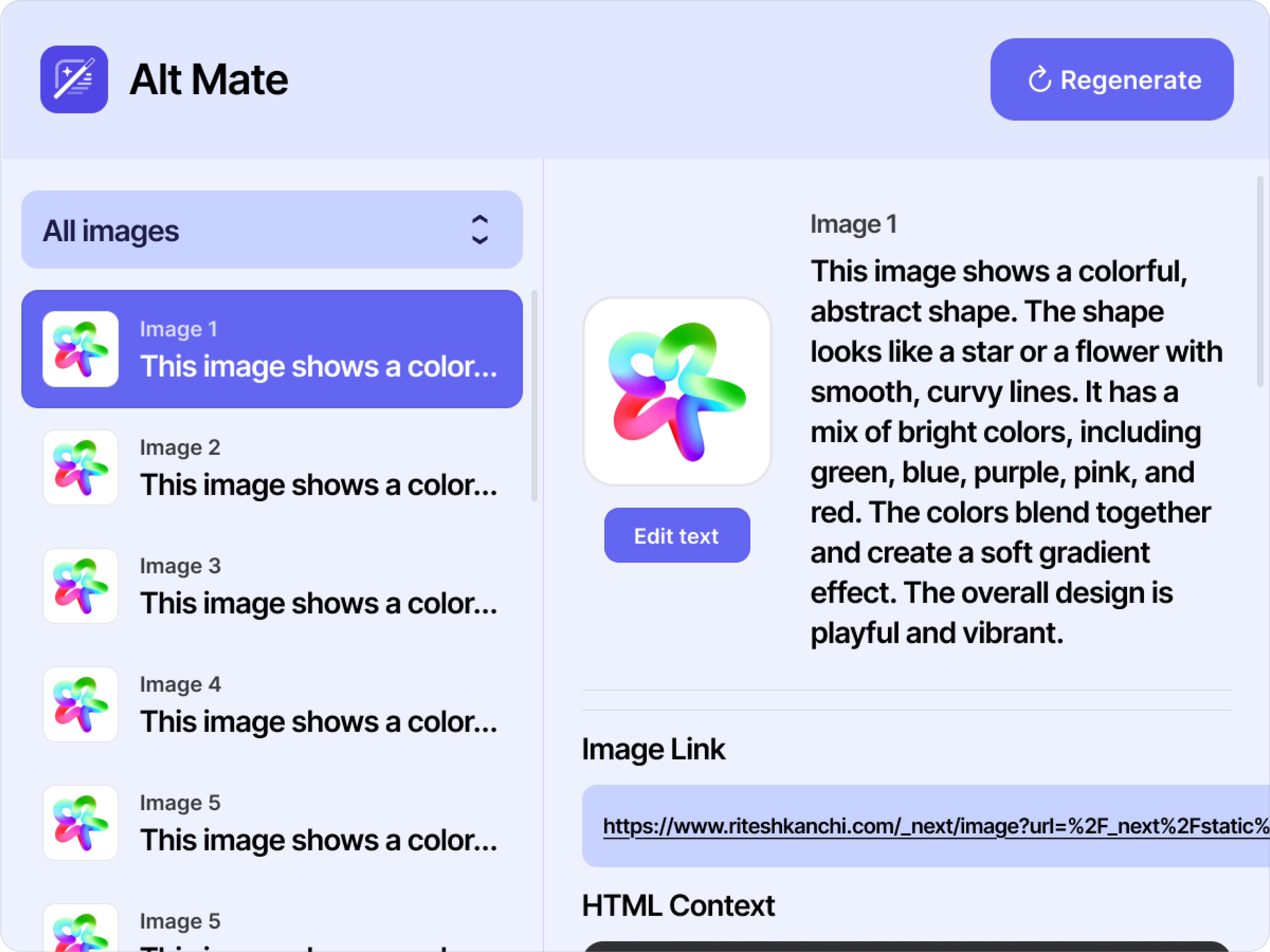 Screenshot snippet of the design of the Alt Mate Chrome extension. At the top is a header on a medium-shade indigo background.
        On the left side of the header is AltMate’s logo, a cartoon drawing of a magic wand on top of the top left corner of a document. It is in white against a dark indigo background.  To its right is the title text “Alt Mate.”
        On the right side of the header is a rounded rectangular, dark indigo-colored button with white text that says “Regenerate,” with a curved white arrow pointing clockwise on its left.

        Below the header features a layout with a left and right section. At the top of the left section, is a drop-down menu set to “All images.” Below it is a vertical stack of image thumbnails on a light indigo background with corresponding text, each labeled as “Image 1,” “Image 2,” and so on until “Image 5.” The text next to each image provides a preview of the beginning of that image’s alt text. The first item in the stack, Image 1, is selected with a dark indigo background.

        The right section has a light indigo background, contains the full details generated for Image 1. At the top of this section, is image on the left with a indigo button that says, “Edit text” right below it; to their right is the full alt text description for the image. Below the image and its alt text, is a header that reads, “Image Link,” with a link to the image listed underneath, placed within a rounded medium-indigo colored rectangular text box.
        Below this link is another header that reads, “HTML Context.” The snippet cuts off after this.