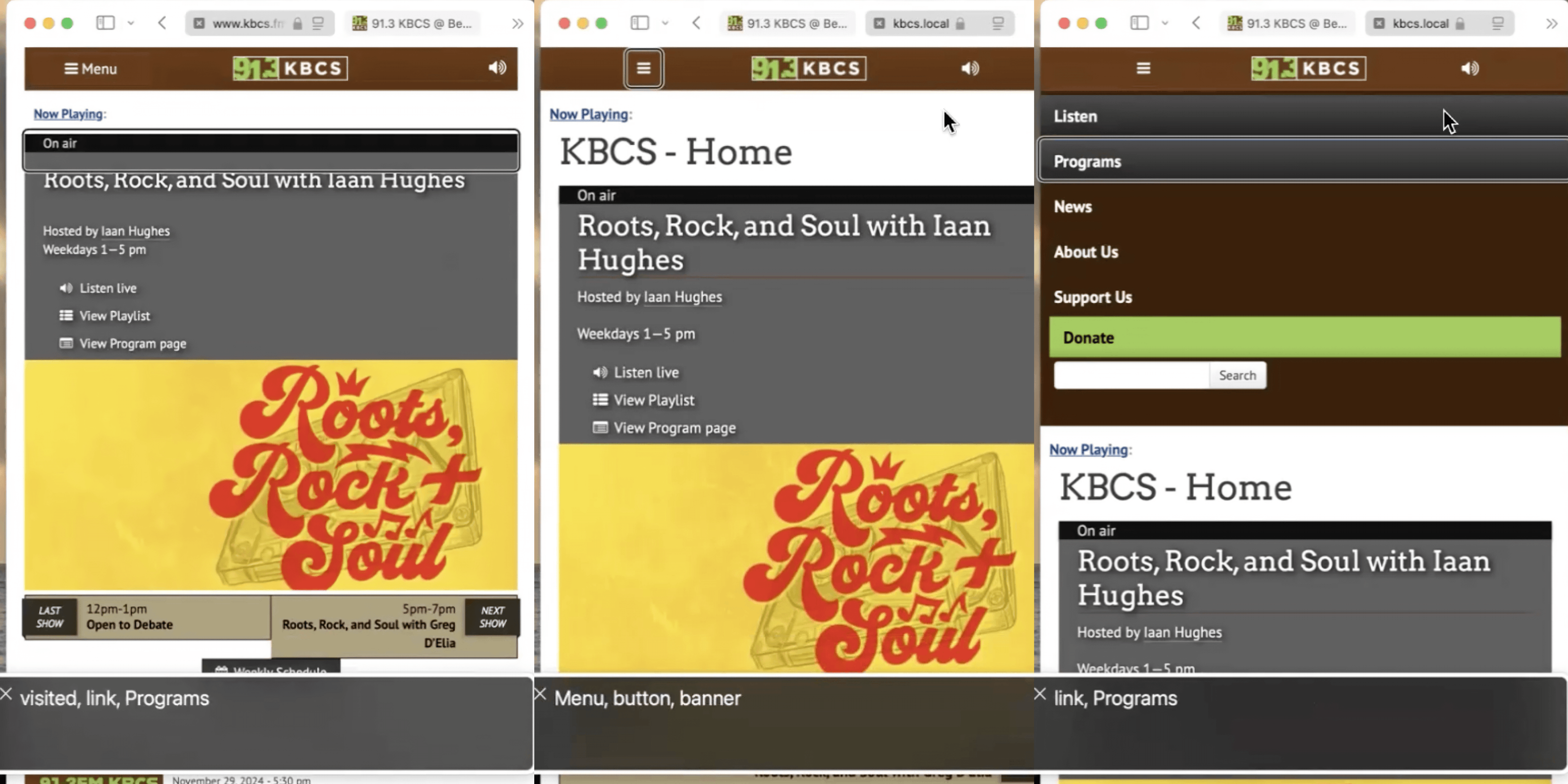 Three screenshots stitched together of the KBCS website with using voiceover output on the bottom. All three screenshots show a similar appearing website with a brown menu bar on top with three elements, a hamburger menu button, the KBCS logo outlined in white which reads, \"91.3\" KBCS, and a listen icon. Below is now playing widget on a grey background that says \"Roots Rock and Soul with Iaan Hughes\" and a banner below for the show which has an orange background and red highly stylezed text on top of a record player. In the first screenshot, which is of the currently live site, the screen reader focus is on an element which is visually hidden and reads, \"visited, link, Programs\". On the second screenshot there is screen reader focus on the Menu button, the screenshot reads, \"Menu, button, banner\". The third screenshot shows the expanded hamburger menu with screen focus on programs, the screen reader reads, \"link, Programs\". The visible expanded hamburger menu has a dark brown background, white text, a list of links to other parts of the website, a Donate button with brown text and a light green background, below the donate button is a search bar with a white background that takes up half of the width and has a search button next to it.