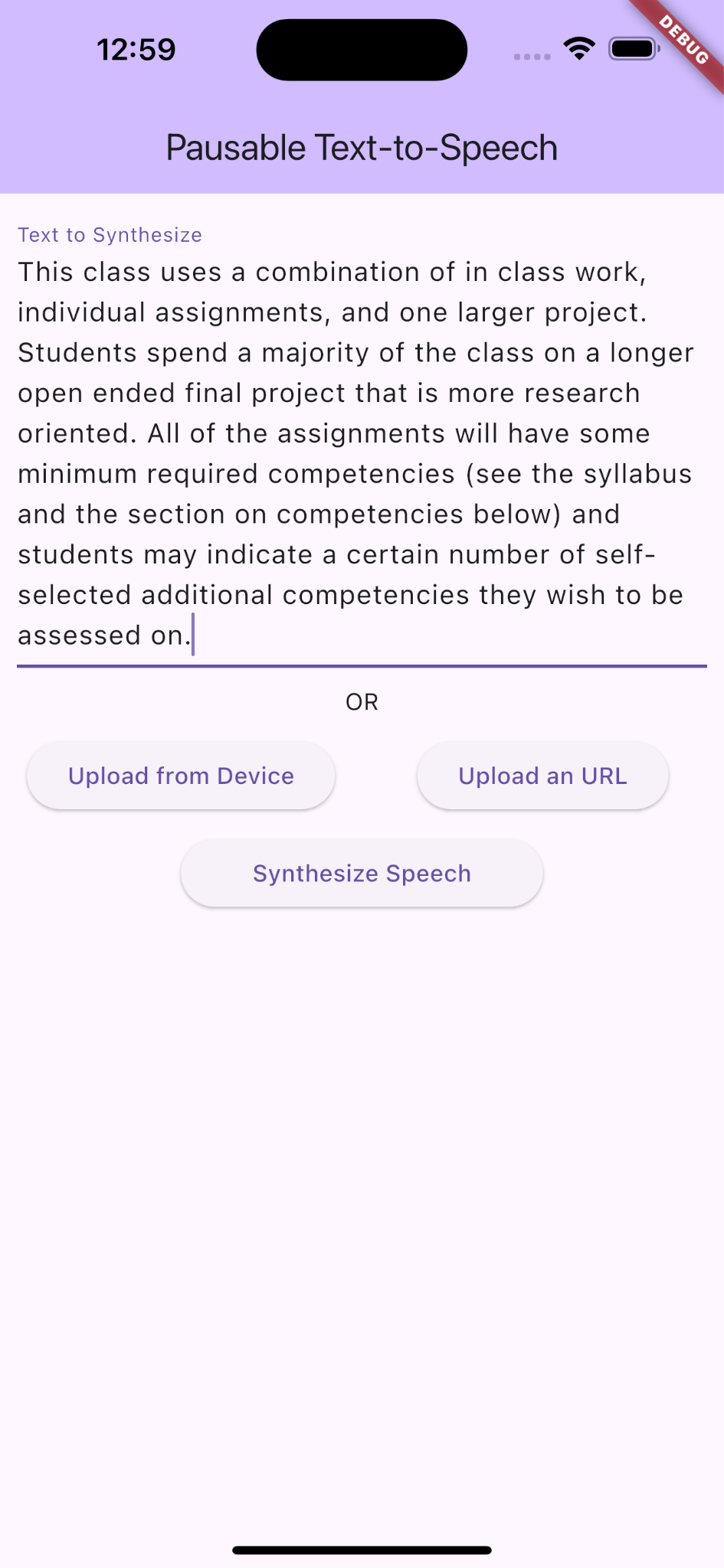 A screenshot of an iOS mobile application titled "Pausable Text-to-Speech." The interface displays a text box labeled "Text to Synthesize," which contains a bulk of texts for the app to synthesize. Below the text box are buttons labeled "Upload from Device," and "Upload an URL," arranged horizontally. Another button, "Synthesize Speec,h" was arranged below that. The app has a light purple theme with a red background banner "debug" in white texts on the top right. The texts entered in the textbox read, "This class uses a combination of in class work, individual assignments, and one larger project. Students spend a majority of the class on a longer open ended final project that is more research oriented. All of the assignments will have some minimum required competencies (see the syllabus and the section on competencies below) and students may indicate a certain number of self-selected additional competencies they wish to be assessed on."