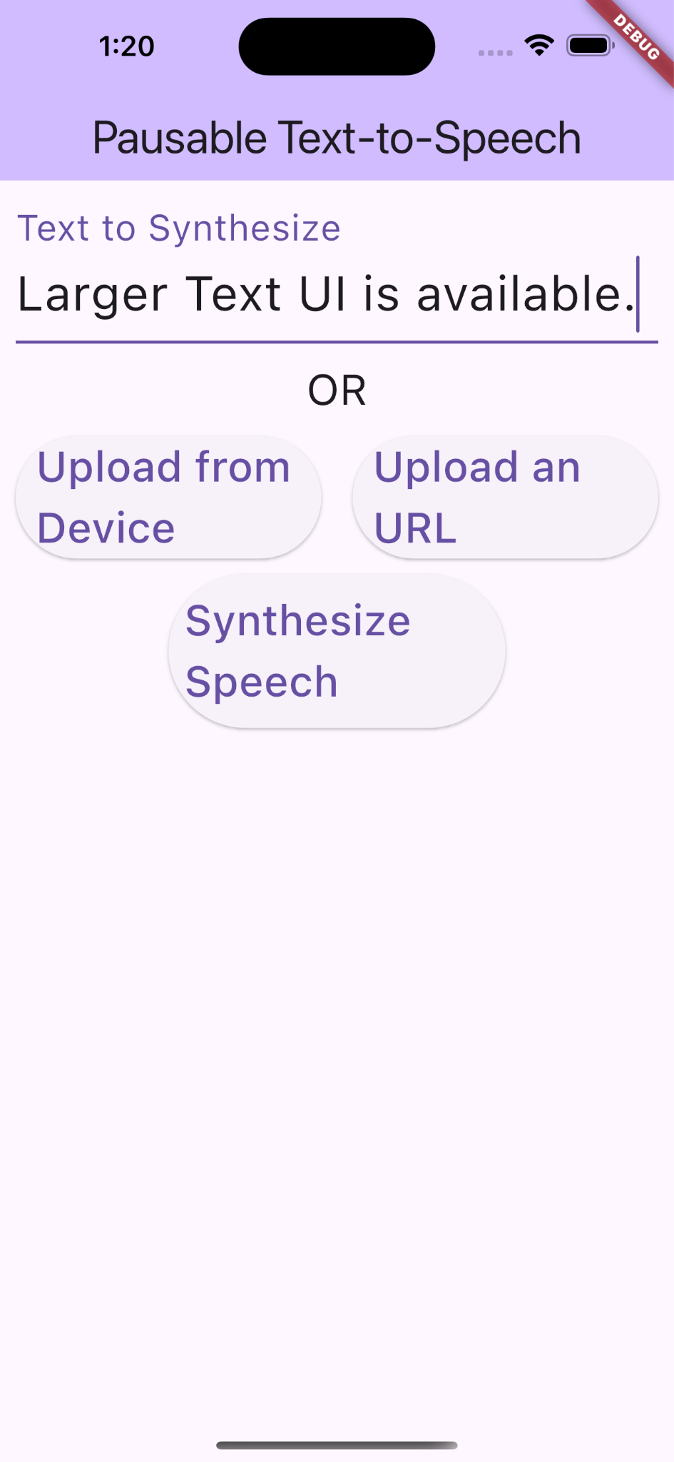 A screenshot of a mobile application interface titled "Pausable Text-to-Speech," similar to the left image in the second row, but with larger texts on the interface. The text in the textbox shows texts, "Larger Text UI is available." Below the text box, the interface has the same three buttons labeled "Upload from Device," "Upload an URL," and "Synthesize Speech," with "Upload from Device" and "Upload an URL" on the same row "Synthesize Speech" below them and in the center. The app retains the light purple theme and a debug label in the top right corner.  The app retains the light purple theme and a debug label in the top right corner, which is the same size as the previous UI.