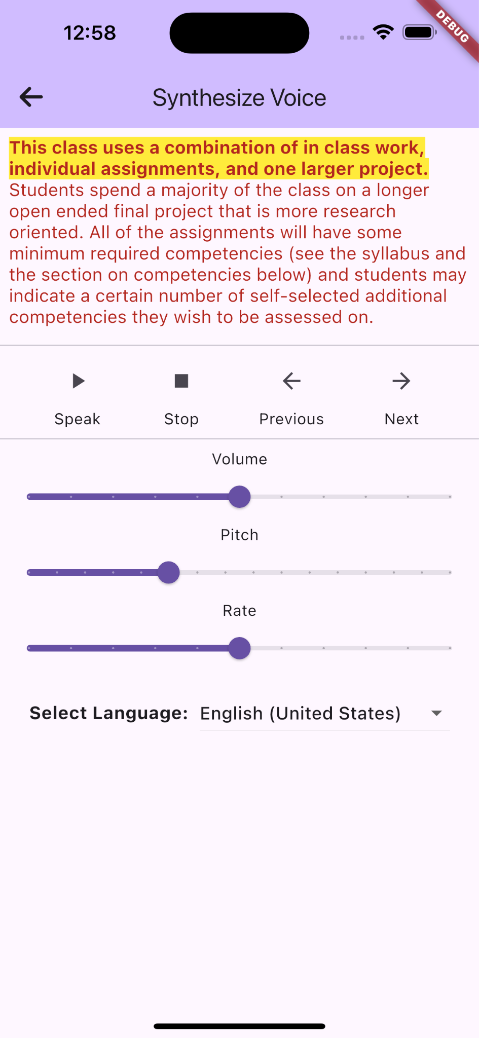 A screenshot of an iOS mobile application titled "Synthesize Voice" with a back button on the title's left. Below the title bar, there is a highlighted text block in the yellow background and bolded red text, "This class uses a combination of in-class work, individual assignments, and one larger project." Below that were the remaining contents in red fonts: "Students spend a majority of the class on a longer open ended final project that is more research oriented. All of the assignments will have some minimum required competencies (see the syllabus and the section on competencies below) and students may indicate a certain number of self-selected additional competencies they wish to be assessed on." Below the text are playback controls with icons labeled "Speak," "Stop," "Previous," and "Next." Further down, there are adjustable sliders for "Volume," "Pitch," and "Rate," with volume and rate set at mid-level and pitch set at 1/3 position. At the bottom, there is a dropdown menu labeled "Select Language," currently set to "English (United States)." The app has a light purple theme with a red background banner and "debug" in white text on the top right.