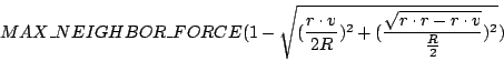 \begin{displaymath}
MAX\_NEIGHBOR\_FORCE(1 - \sqrt{(\frac{r \cdot v}{2R})^{2} + (\frac{\sqrt{r
\cdot r - r \cdot v}}{\frac{R}{2}})^{2}})
\end{displaymath}